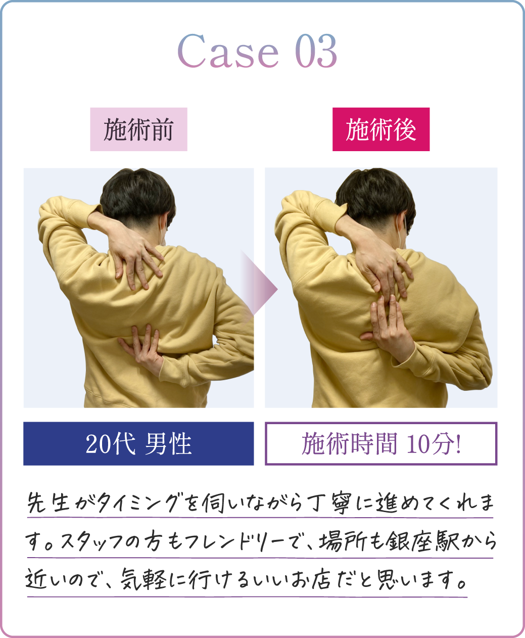 Case03 20代男性 施術時間10分! 先生がタイミングを伺いながら丁寧に進めてくれます。スタッフの方もフレンドリーで、場所も銀座駅から近いので、気軽に行けるいいお店だと思います。