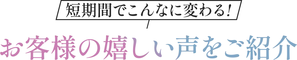 短期間でこんなに変わる！お客様の嬉しい声をご紹介